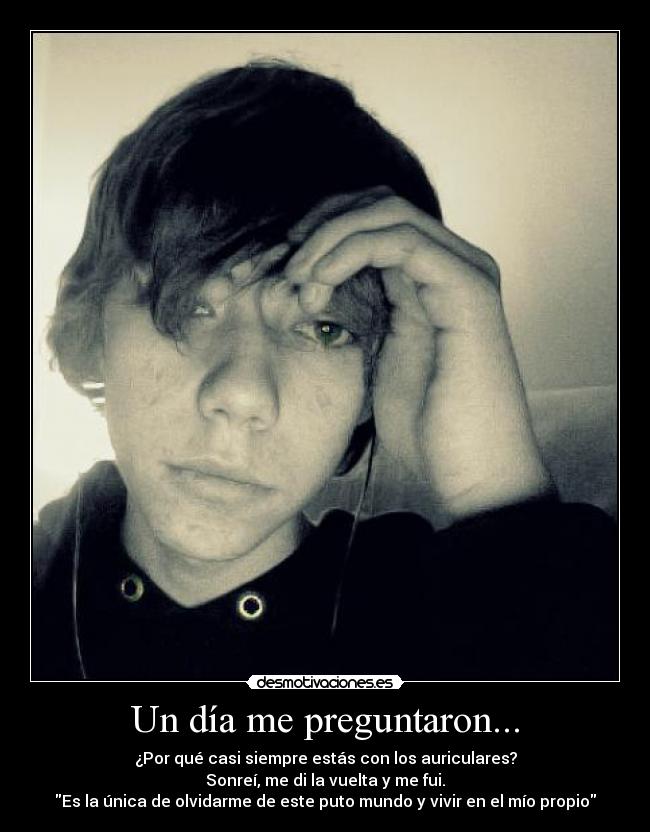 Un día me preguntaron... - ¿Por qué casi siempre estás con los auriculares?
Sonreí, me di la vuelta y me fui.
Es la única de olvidarme de este puto mundo y vivir en el mío propio