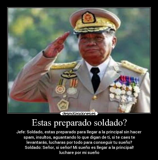 Estas preparado soldado? - Jefe: Soldado, estas preparado para llegar a la principal sin hacer
spam, insultos, aguantando lo que digan de ti, si te caes te
levantarás, lucharas por todo para conseguir tu sueño?
Soldado: Señor, si señor! Mi sueño es llegar a la principal!
luchare por mi sueño