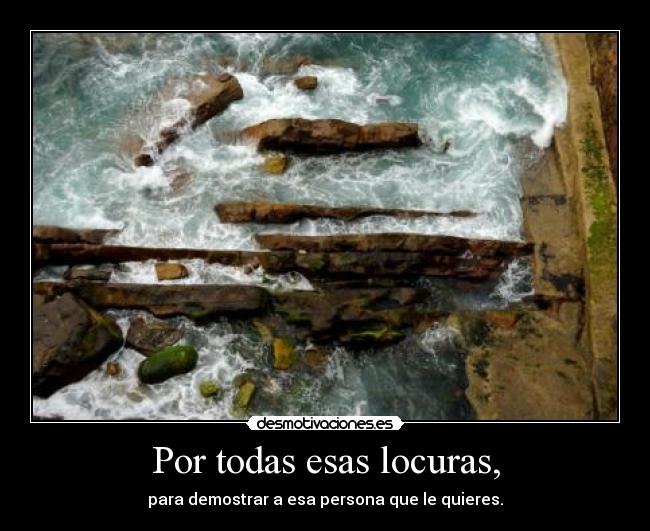 Por todas esas locuras, - para demostrar a esa persona que le quieres.