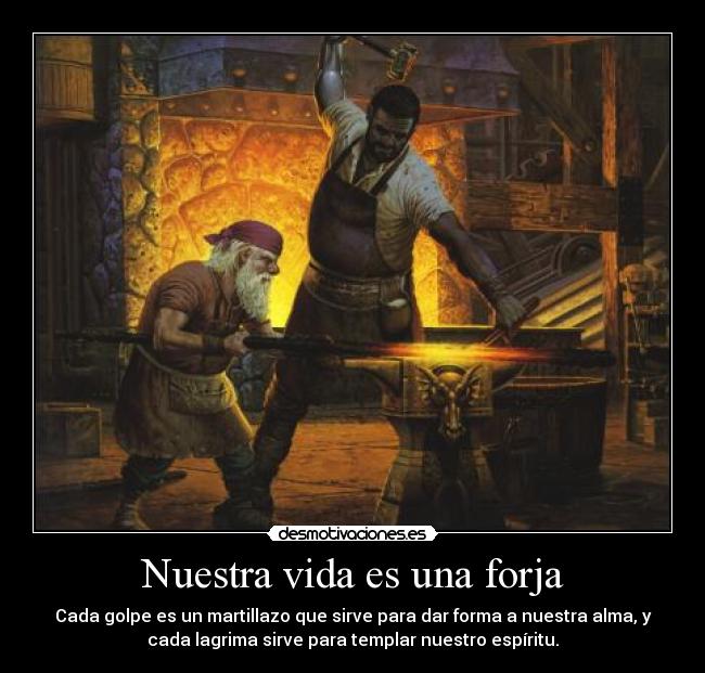 Nuestra vida es una forja - Cada golpe es un martillazo que sirve para dar forma a nuestra alma, y
cada lagrima sirve para templar nuestro espíritu.