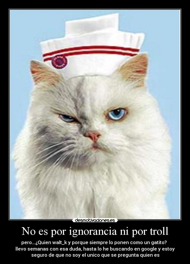 No es por ignorancia ni por troll - pero...¿Quien walt_k y porque siempre lo ponen como un gatito?
llevo semanas con esa duda, hasta lo he buscando en google y estoy
seguro de que no soy el unico que se pregunta quien es
