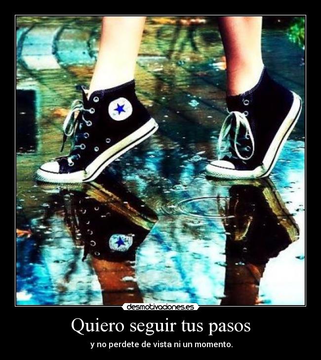 Quiero seguir tus pasos -  y no perdete de vista ni un momento.