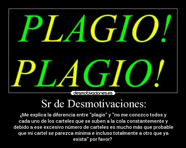 Sr de Desmotivaciones: - ¿Me explica la diferencia entre plagio y no me conozco todos y
cada uno de los carteles que se suben a la cola constantemente y
debido a ese excesivo número de carteles es mucho más que probable
que mi cartel se parezca mínima e incluso totalmente a otro que ya
exista por favor? 