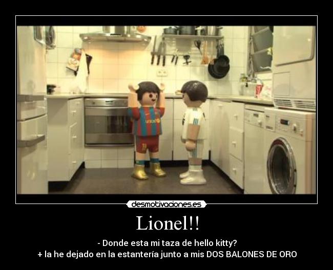 Lionel!! - - Donde esta mi taza de hello kitty?
+ la he dejado en la estantería junto a mis DOS BALONES DE ORO