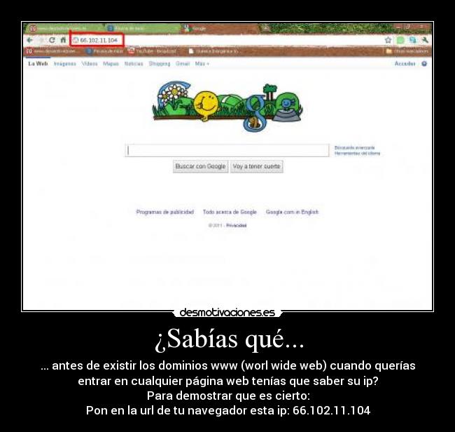 ¿Sabías qué... - ... antes de existir los dominios www (worl wide web) cuando querías
entrar en cualquier página web tenías que saber su ip?
Para demostrar que es cierto:
Pon en la url de tu navegador esta ip: 66.102.11.104