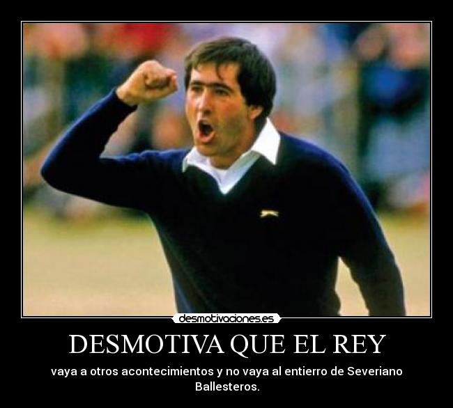 DESMOTIVA QUE EL REY - vaya a otros acontecimientos y no vaya al entierro de Severiano Ballesteros.