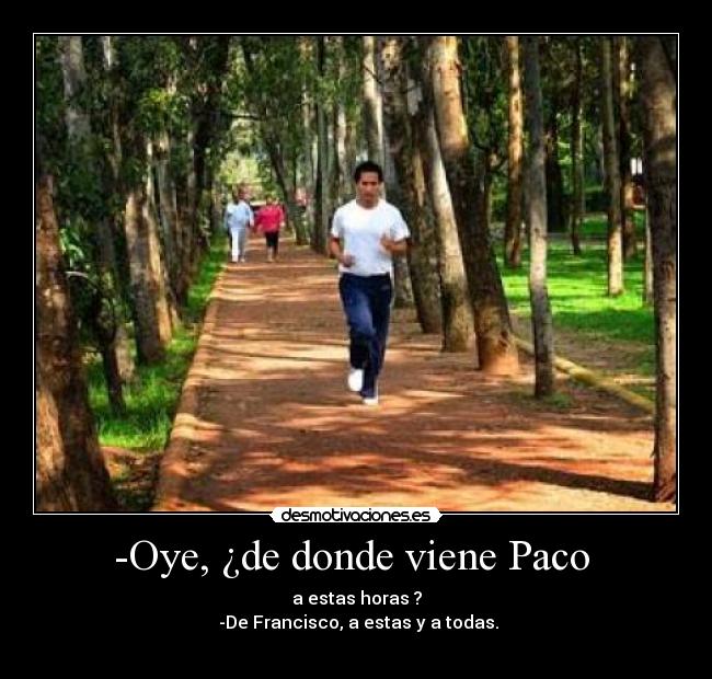 -Oye, ¿de donde viene Paco  - a estas horas ?
 -De Francisco, a estas y a todas.
