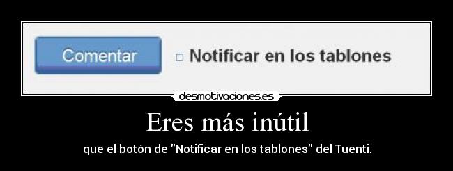 Eres más inútil - que el botón de Notificar en los tablones del Tuenti.