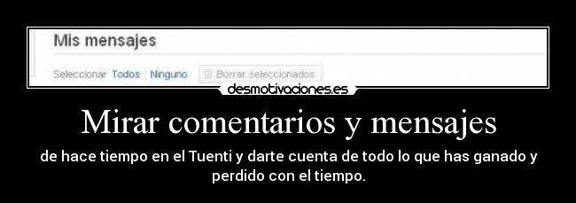 Mirar comentarios y mensajes - de hace tiempo en el Tuenti y darte cuenta de todo lo que has ganado y
perdido con el tiempo.