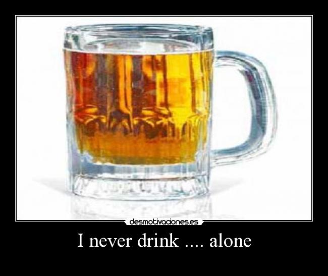 I never drink .... alone -