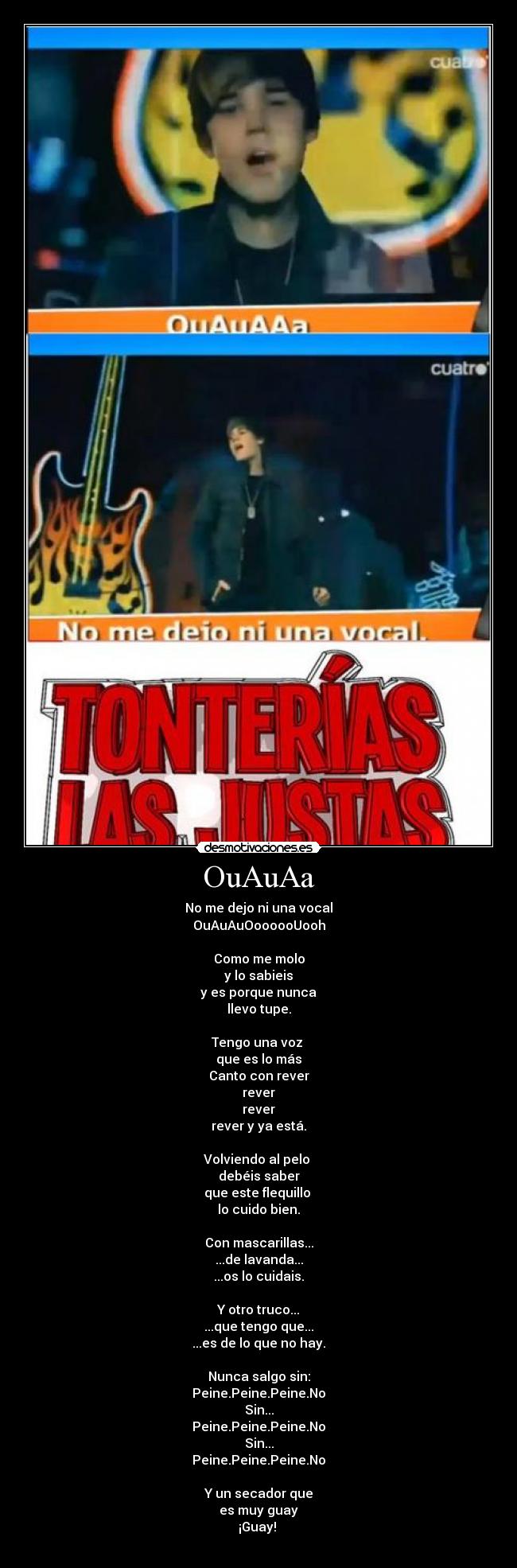 OuAuAa - No me dejo ni una vocal
OuAuAuOoooooUooh
Como me molo
y lo sabieis
y es porque nunca
llevo tupe.
Tengo una voz
que es lo más
Canto con rever
rever
rever
rever y ya está.
Volviendo al pelo
debéis saber
que este flequillo
lo cuido bien.
Con mascarillas...
...de lavanda...
...os lo cuidais.
Y otro truco...
...que tengo que...
...es de lo que no hay.
Nunca salgo sin:
Peine.Peine.Peine.No
Sin...
Peine.Peine.Peine.No
Sin...
Peine.Peine.Peine.No
Y un secador que
es muy guay
¡Guay!