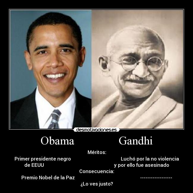 Obama Gandhi - Méritos:
Primer presidente negro Luchó por la no violencia
de EEUU y por ello fue asesinado
Consecuencia:
Premio Nobel de la Paz ------------------
¿Lo ves justo?