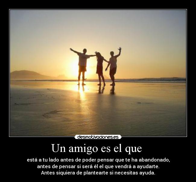 Un amigo es el que - está a tu lado antes de poder pensar que te ha abandonado,
antes de pensar si será él el que vendrá a ayudarte.
Antes siquiera de plantearte si necesitas ayuda.