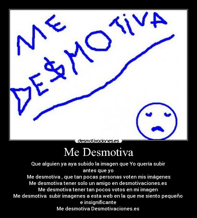 Me Desmotiva - Que alguien ya aya subido la imagen que Yo quería subir 
antes que yo 
Me desmotiva , que tan pocas personas voten mis imágenes
Me desmotiva tener solo un amigo en desmotivaciones.es 
Me desmotiva tener tan pocos votos en mi imagen 
Me desmotiva  subir imagenes a esta web en la que me siento pequeño 
e insignificante 
Me desmotiva Desmotivaciones.es 