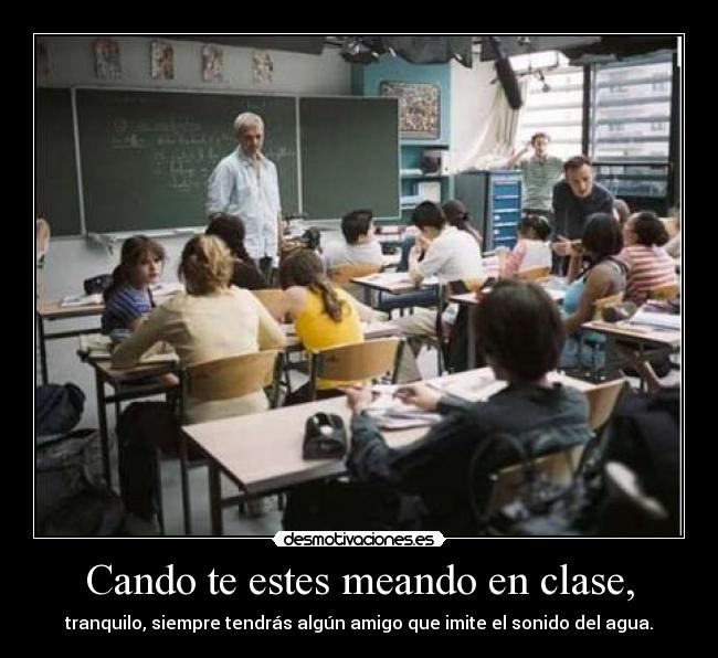 Cando te estes meando en clase, - tranquilo, siempre tendrás algún amigo que imite el sonido del agua.