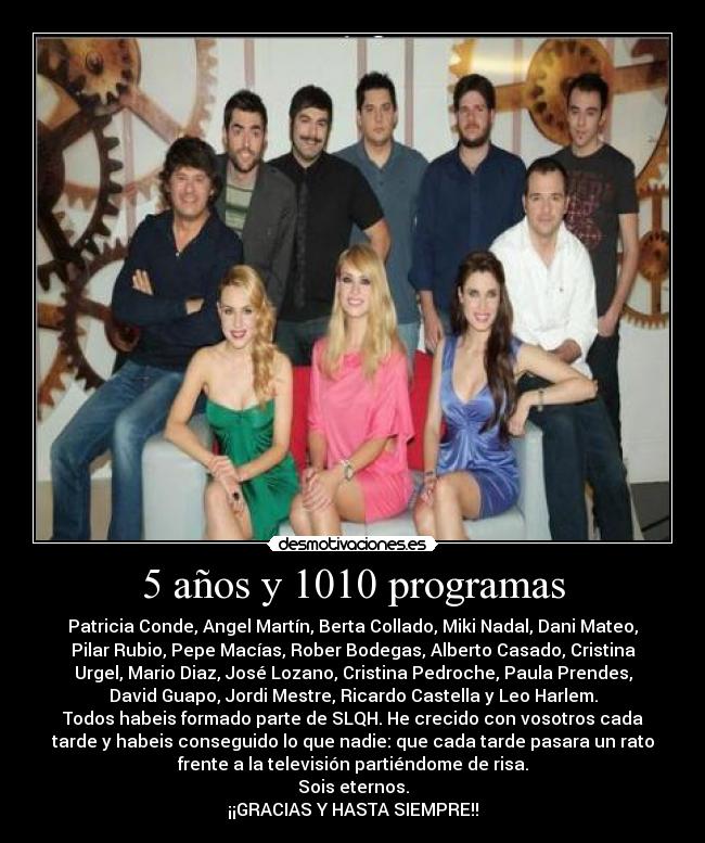 5 años y 1010 programas - Patricia Conde, Angel Martín, Berta Collado, Miki Nadal, Dani Mateo,
Pilar Rubio, Pepe Macías, Rober Bodegas, Alberto Casado, Cristina
Urgel, Mario Diaz, José Lozano, Cristina Pedroche, Paula Prendes,
David Guapo, Jordi Mestre, Ricardo Castella y Leo Harlem.
Todos habeis formado parte de SLQH. He crecido con vosotros cada
tarde y habeis conseguido lo que nadie: que cada tarde pasara un rato
frente a la televisión partiéndome de risa.
Sois eternos.
¡¡GRACIAS Y HASTA SIEMPRE!!