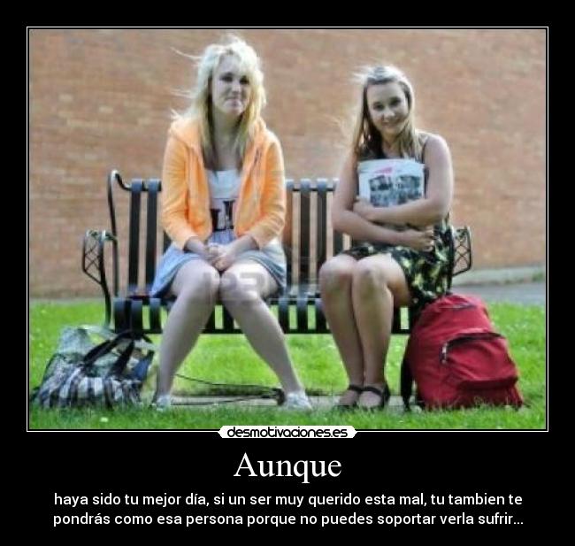 Aunque - haya sido tu mejor día, si un ser muy querido esta mal, tu tambien te
pondrás como esa persona porque no puedes soportar verla sufrir...