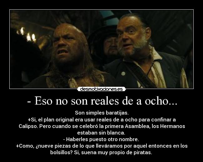 - Eso no son reales de a ocho... - Son simples baratijas.
+Si, el plan original era usar reales de a ocho para confinar a
Calipso. Pero cuando se celebró la primera Asamblea, los Hermanos
estaban sin blanca. 
- Haberles puesto otro nombre. 
+Como, ¿nueve piezas de lo que lleváramos por aquel entonces en los
bolsillos? Si, suena muy propio de piratas. 