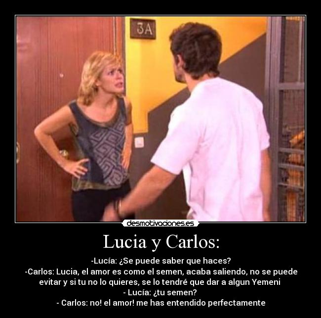 Lucia y Carlos: - -Lucía: ¿Se puede saber que haces?
-Carlos: Lucia, el amor es como el semen, acaba saliendo, no se puede
evitar y si tu no lo quieres, se lo tendré que dar a algun Yemeni
- Lucía: ¿tu semen?
- Carlos: no! el amor! me has entendido perfectamente