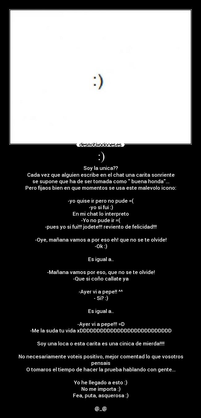 :) - Soy la unica??
Cada vez que alguien escribe en el chat una carita sonriente
se supone que ha de ser tomada como  buena honda...
Pero fijaos bien en que momentos se usa este malevolo icono:

-yo quise ir pero no pude =(
-yo si fui :)
En mi chat lo interpreto
-Yo no pude ir =(
-pues yo si fui!!! jodete!!! reviento de felicidad!!!

-Oye, mañana vamos a por eso eh! que no se te olvide!
-Ok :)

Es igual a..

-Mañana vamos por eso, que no se te olvide!
-Que si coño callate ya

-Ayer vi a pepe!! ^^
- Si? :)

Es igual a..

-Ayer vi a pepe!!! =D
-Me la suda tu vida xDDDDDDDDDDDDDDDDDDDDDDDDDDD

Soy una loca o esta carita es una cinica de mierda!!!!

No necesariamente voteis positivo, mejor comentad lo que vosotros pensais
O tomaros el tiempo de hacer la prueba hablando con gente...

Yo he llegado a esto :)
No me importa :)
Fea, puta, asquerosa :)

@_@