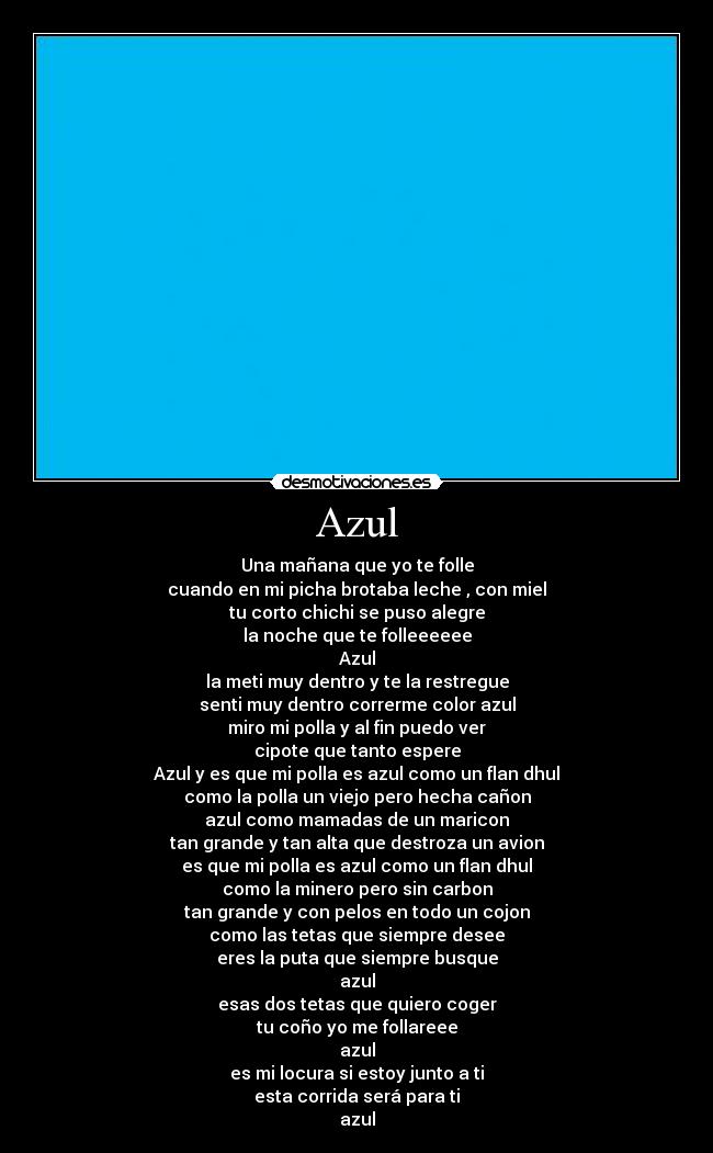 Azul - Una mañana que yo te folle
cuando en mi picha brotaba leche , con miel
tu corto chichi se puso alegre
la noche que te folleeeeee
Azul
la meti muy dentro y te la restregue
senti muy dentro correrme color azul
miro mi polla y al fin puedo ver
cipote que tanto espere
Azul y es que mi polla es azul como un flan dhul
como la polla un viejo pero hecha cañon
azul como mamadas de un maricon
tan grande y tan alta que destroza un avion
es que mi polla es azul como un flan dhul
como la minero pero sin carbon
tan grande y con pelos en todo un cojon
como las tetas que siempre desee
eres la puta que siempre busque
azul
esas dos tetas que quiero coger
tu coño yo me follareee
azul
es mi locura si estoy junto a ti
esta corrida será para ti
azul