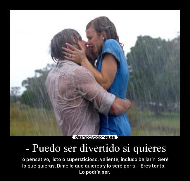 - Puedo ser divertido si quieres - o pensativo, listo o supersticioso, valiente, incluso bailarín. Seré
lo que quieras. Dime lo que quieres y lo seré por ti. - Eres tonto. -
Lo podría ser. 