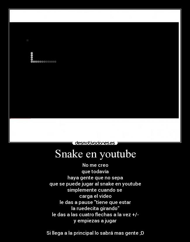 Snake en youtube - No me creo
que todavía
haya gente que no sepa
que se puede jugar al snake en youtube
simplemente cuando se 
carga el video
le das a pause tiene que estar
la ruedecita girando
le das a las cuatro flechas a la vez +/-
y empiezas a jugar

Si llega a la principal lo sabrá mas gente ;D