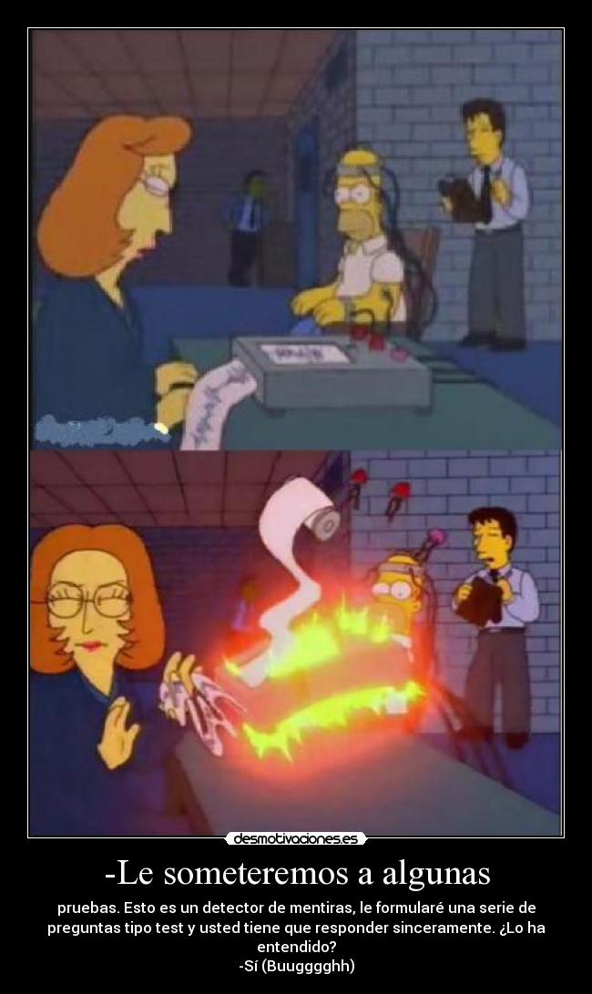 -Le someteremos a algunas - pruebas. Esto es un detector de mentiras, le formularé una serie de
preguntas tipo test y usted tiene que responder sinceramente. ¿Lo ha
entendido?
-Sí (Buugggghh)