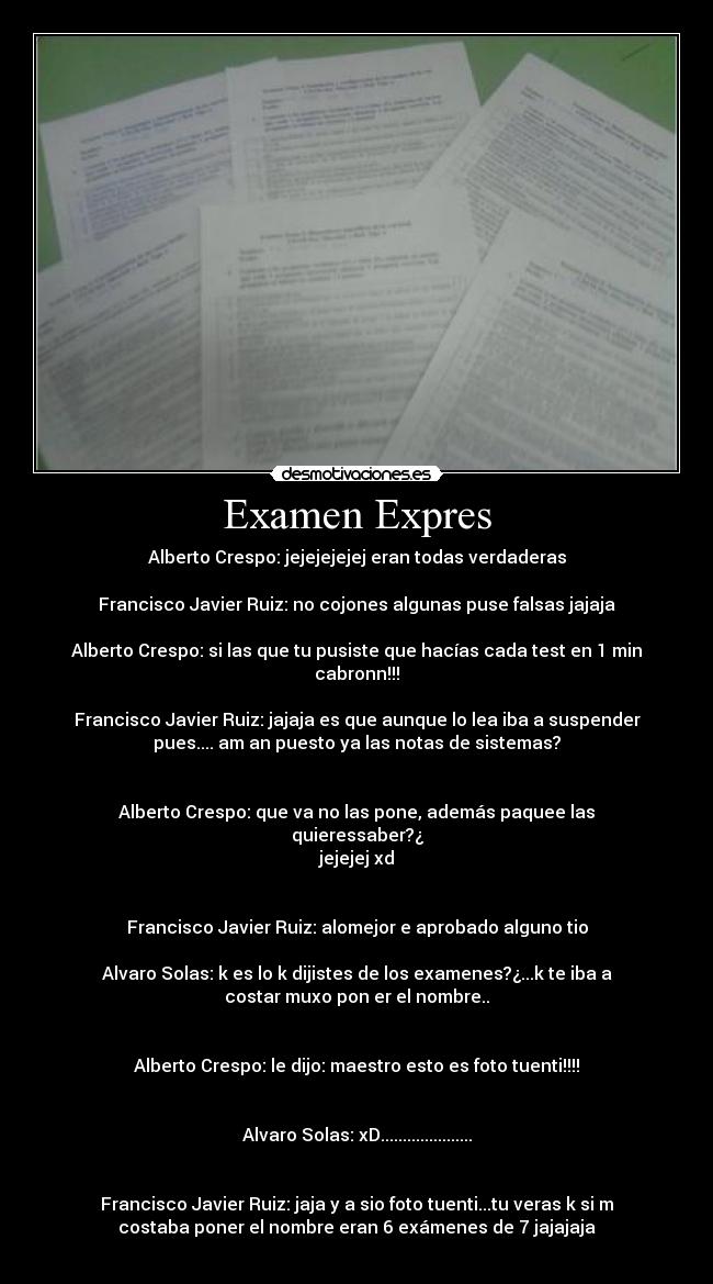 Examen Expres - Alberto Crespo: jejejejejej eran todas verdaderas
Francisco Javier Ruiz: no cojones algunas puse falsas jajaja
Alberto Crespo: si las que tu pusiste que hacías cada test en 1 min
cabronn!!!
Francisco Javier Ruiz: jajaja es que aunque lo lea iba a suspender
pues.... am an puesto ya las notas de sistemas?
Alberto Crespo: que va no las pone, además paquee las
quieressaber?¿
jejejej xd
Francisco Javier Ruiz: alomejor e aprobado alguno tio
Alvaro Solas: k es lo k dijistes de los examenes?¿...k te iba a
costar muxo pon er el nombre..
Alberto Crespo: le dijo: maestro esto es foto tuenti!!!!
Alvaro Solas: xD.....................
Francisco Javier Ruiz: jaja y a sio foto tuenti...tu veras k si m
costaba poner el nombre eran 6 exámenes de 7 jajajaja