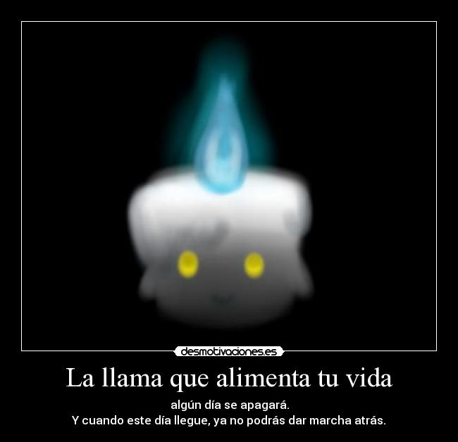 La llama que alimenta tu vida - algún día se apagará.
Y cuando este día llegue, ya no podrás dar marcha atrás.