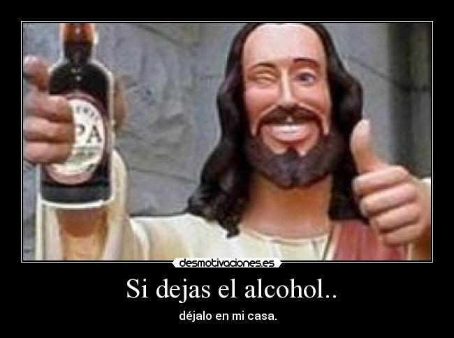  Si dejas el alcohol.. - déjalo en mi casa.