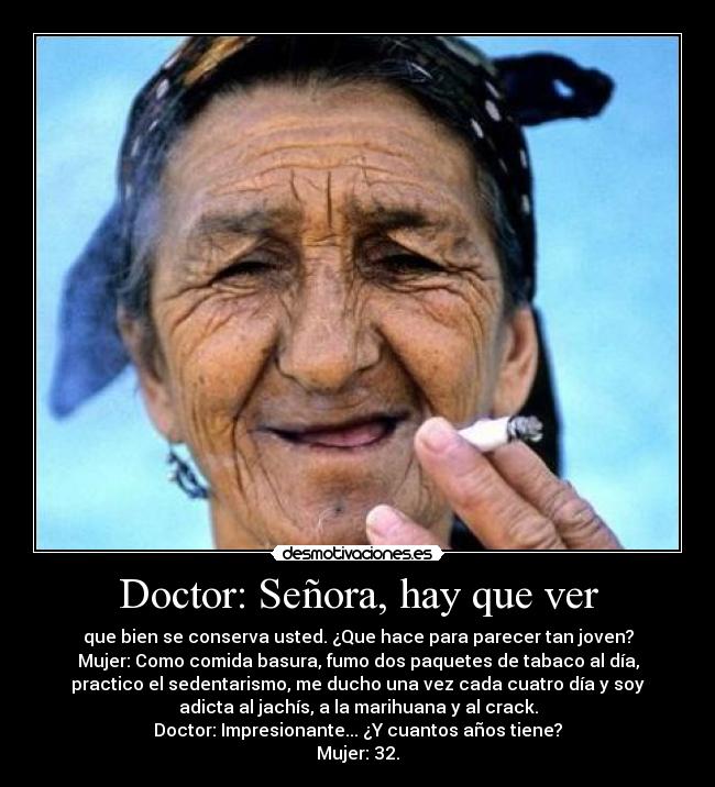 Doctor: Señora, hay que ver - que bien se conserva usted. ¿Que hace para parecer tan joven?
Mujer: Como comida basura, fumo dos paquetes de tabaco al día,
practico el sedentarismo, me ducho una vez cada cuatro día y soy
adicta al jachís, a la marihuana y al crack.
Doctor: Impresionante... ¿Y cuantos años tiene?
Mujer: 32.