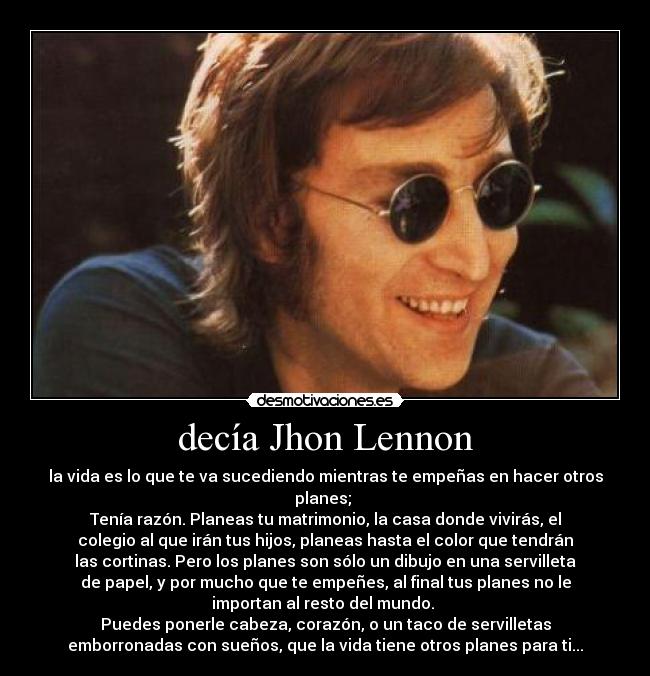 decía Jhon Lennon - la vida es lo que te va sucediendo mientras te empeñas en hacer otros
planes;
Tenía razón. Planeas tu matrimonio, la casa donde vivirás, el
colegio al que irán tus hijos, planeas hasta el color que tendrán
las cortinas. Pero los planes son sólo un dibujo en una servilleta
de papel, y por mucho que te empeñes, al final tus planes no le
importan al resto del mundo.
Puedes ponerle cabeza, corazón, o un taco de servilletas
emborronadas con sueños, que la vida tiene otros planes para ti...