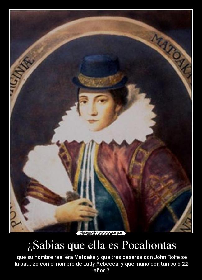 ¿Sabias que ella es Pocahontas -  que su nombre real era Matoaka y que tras casarse con John Rolfe se
la bautizo con el nombre de Lady Rebecca, y que murio con tan solo 22
años ?