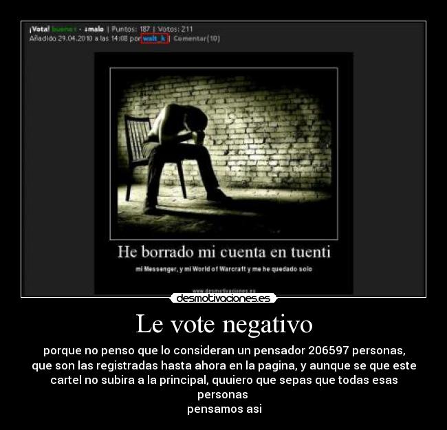 Le vote negativo - porque no penso que lo consideran un pensador 206597 personas,
que son las registradas hasta ahora en la pagina, y aunque se que este
cartel no subira a la principal, quuiero que sepas que todas esas personas 
pensamos asi