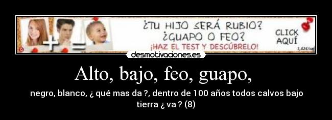 Alto, bajo, feo, guapo,  - negro, blanco, ¿ qué mas da ?, dentro de 100 años todos calvos bajo tierra ¿ va ? (8)