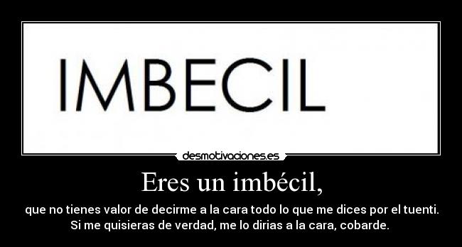 Eres un imbécil, - que no tienes valor de decirme a la cara todo lo que me dices por el tuenti.
Si me quisieras de verdad, me lo dirias a la cara, cobarde.