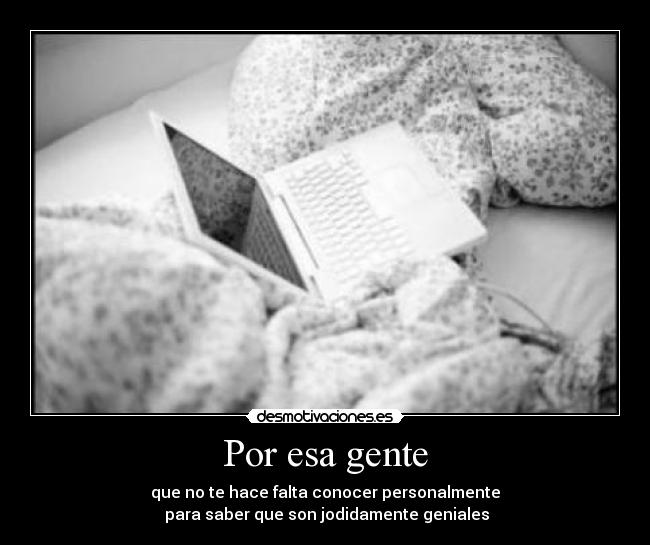 Por esa gente - que no te hace falta conocer personalmente
 para saber que son jodidamente geniales