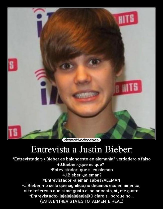Entrevista a Justin Bieber: - *Entrevistador:-¿ Bieber es baloncesto en alemania? verdadero o falso
+J.Bieber:-¿que es que?  
*Entevistador:-que si es aleman
+J.Bieber:-¿aleman?
*Entrevistador:-aleman,sabes?ALEMAN
+J.Bieber:-no se lo que significa,no decimos eso en america, 
si te refieres a que si me gusta el baloncesto, si , me gusta.
*Entrevistado:- jajajajajajaajajXD claro si, porque no...
(ESTA ENTREVISTA ES TOTALMENTE REAL)