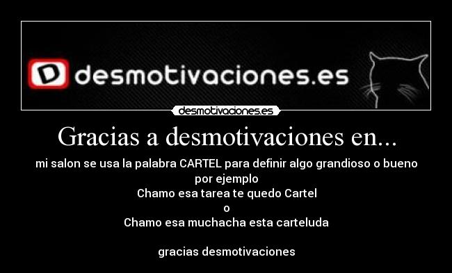 Gracias a desmotivaciones en... - mi salon se usa la palabra CARTEL para definir algo grandioso o bueno
por ejemplo
Chamo esa tarea te quedo Cartel
o
Chamo esa muchacha esta carteluda
gracias desmotivaciones