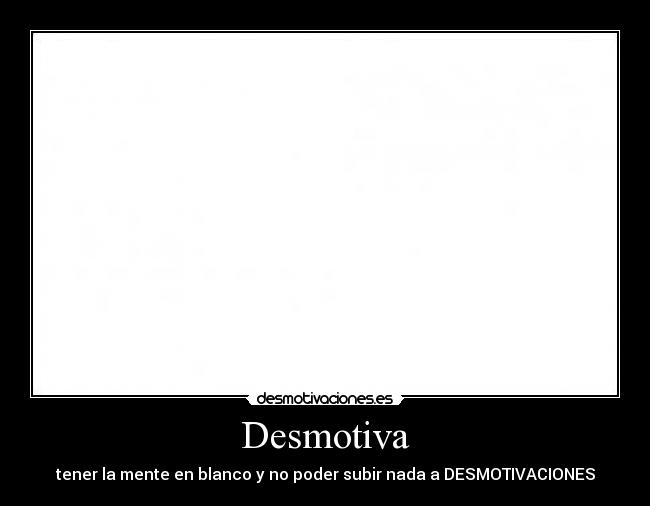 Desmotiva - tener la mente en blanco y no poder subir nada a DESMOTIVACIONES
