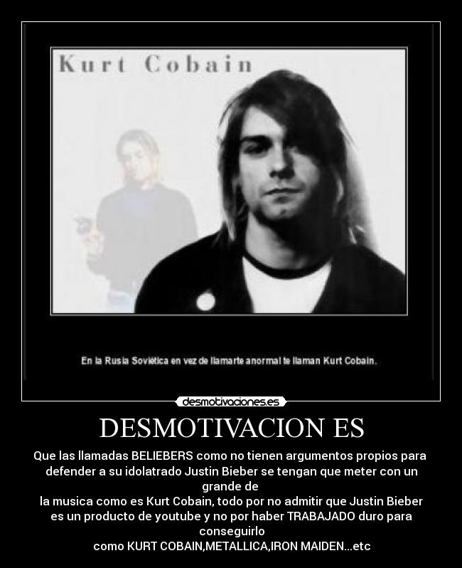 DESMOTIVACION ES - Que las llamadas BELIEBERS como no tienen argumentos propios para 
defender a su idolatrado Justin Bieber se tengan que meter con un grande de 
la musica como es Kurt Cobain, todo por no admitir que Justin Bieber
es un producto de youtube y no por haber TRABAJADO duro para conseguirlo
como KURT COBAIN,METALLICA,IRON MAIDEN...etc