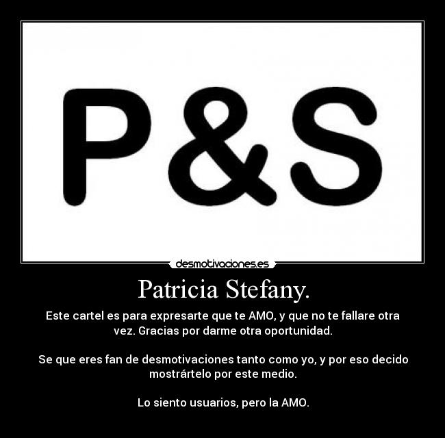 Patricia Stefany. - Este cartel es para expresarte que te AMO, y que no te fallare otra
vez. Gracias por darme otra oportunidad.
Se que eres fan de desmotivaciones tanto como yo, y por eso decido
mostrártelo por este medio.
Lo siento usuarios, pero la AMO.