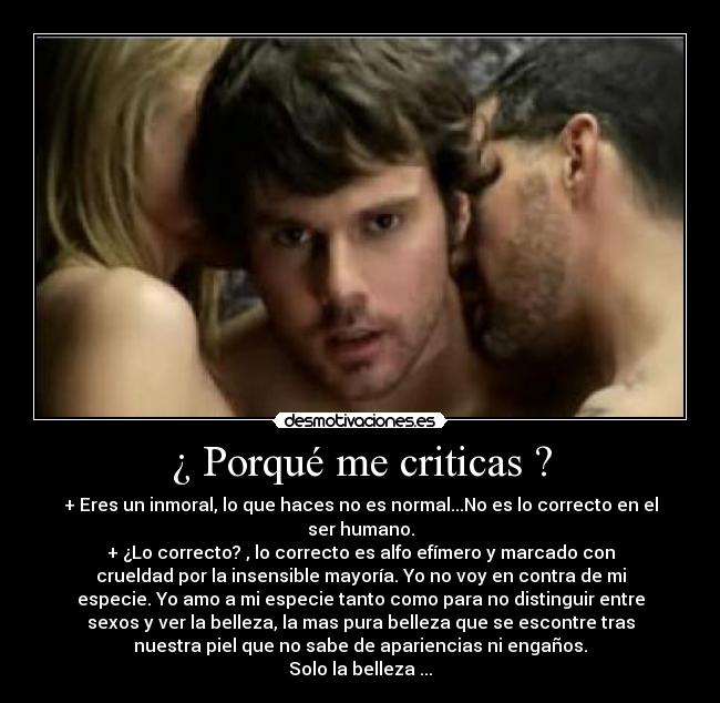 ¿ Porqué me criticas ? - + Eres un inmoral, lo que haces no es normal...No es lo correcto en el
ser humano.
+ ¿Lo correcto? , lo correcto es alfo efímero y marcado con
crueldad por la insensible mayoría. Yo no voy en contra de mi
especie. Yo amo a mi especie tanto como para no distinguir entre
sexos y ver la belleza, la mas pura belleza que se escontre tras
nuestra piel que no sabe de apariencias ni engaños.
Solo la belleza ...