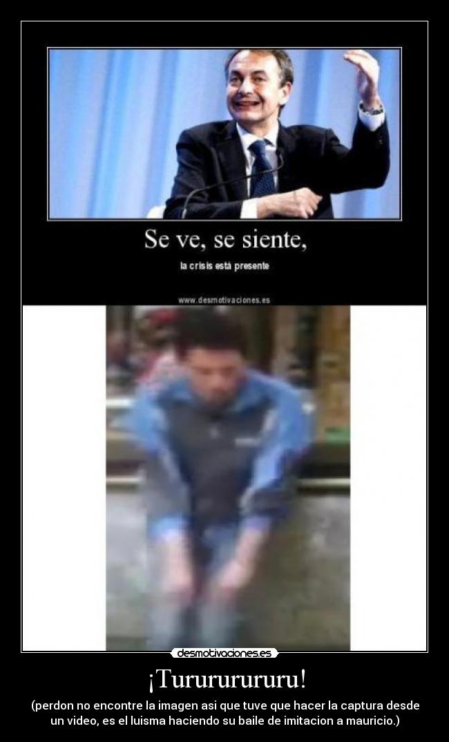 ¡Turururururu! - (perdon no encontre la imagen asi que tuve que hacer la captura desde
un video, es el luisma haciendo su baile de imitacion a mauricio.)