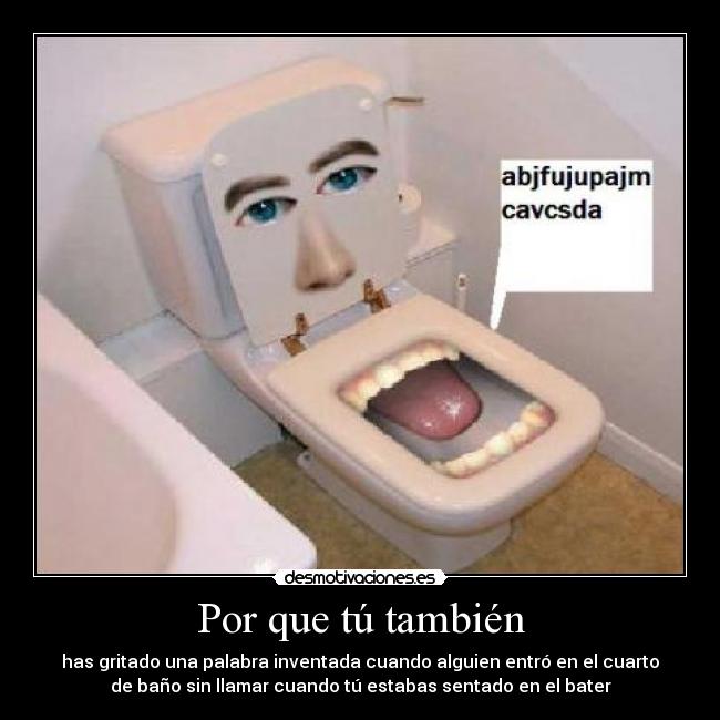 Por que tú también - has gritado una palabra inventada cuando alguien entró en el cuarto
de baño sin llamar cuando tú estabas sentado en el bater