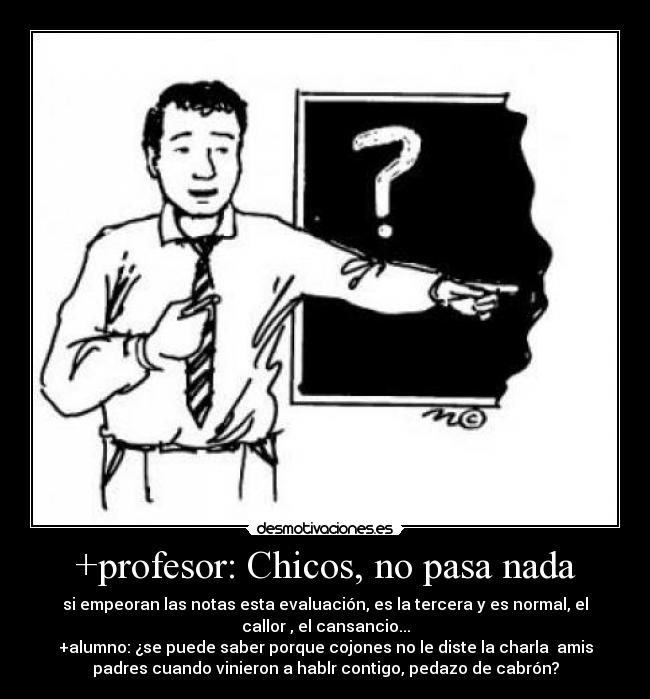 +profesor: Chicos, no pasa nada - si empeoran las notas esta evaluación, es la tercera y es normal, el
callor , el cansancio...
+alumno: ¿se puede saber porque cojones no le diste la charla  amis
padres cuando vinieron a hablr contigo, pedazo de cabrón?