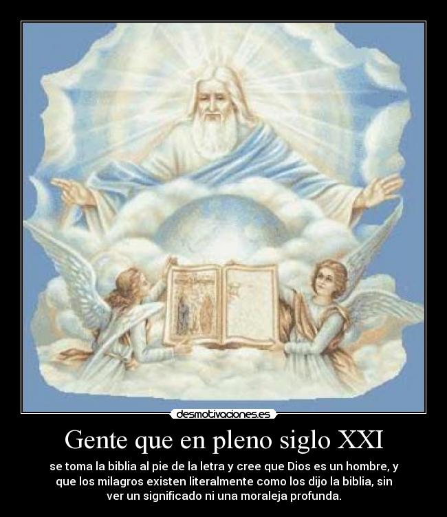 Gente que en pleno siglo XXI - se toma la biblia al pie de la letra y cree que Dios es un hombre, y
que los milagros existen literalmente como los dijo la biblia, sin
ver un significado ni una moraleja profunda.