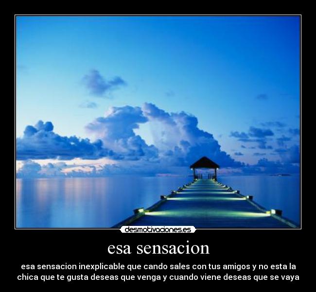 esa sensacion - esa sensacion inexplicable que cando sales con tus amigos y no esta la
chica que te gusta deseas que venga y cuando viene deseas que se vaya