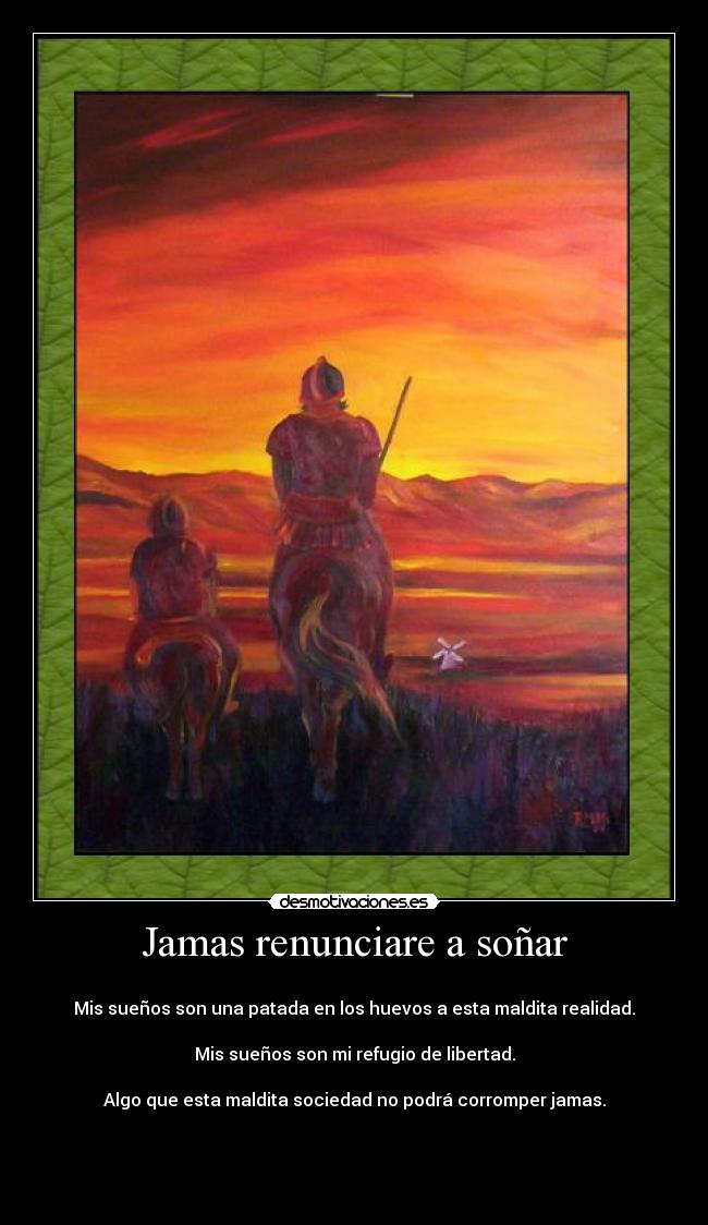 Jamas renunciare a soñar -
Mis sueños son una patada en los huevos a esta maldita realidad.
Mis sueños son mi refugio de libertad.
Algo que esta maldita sociedad no podrá corromper jamas.